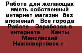  Работа для желающих иметь собственный интернет магазин, без вложений - Все города Работа » Заработок в интернете   . Ханты-Мансийский,Нижневартовск г.